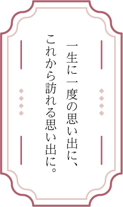 一生に一度の思い出に、これから訪れる思い出に。